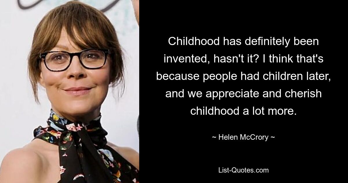 Childhood has definitely been invented, hasn't it? I think that's because people had children later, and we appreciate and cherish childhood a lot more. — © Helen McCrory