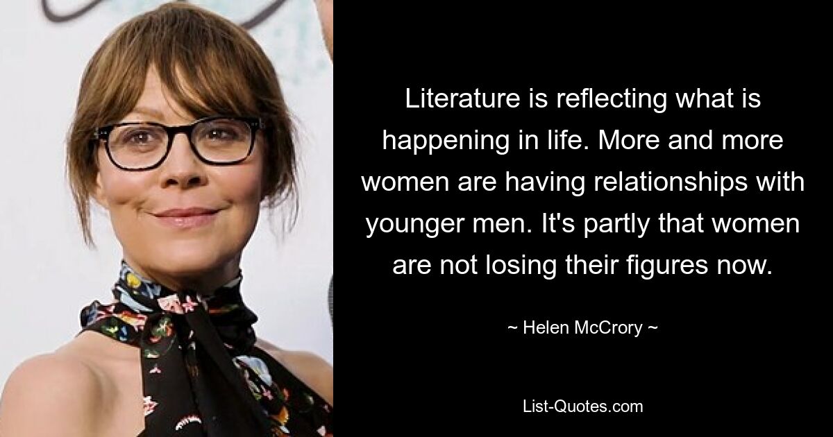 Literature is reflecting what is happening in life. More and more women are having relationships with younger men. It's partly that women are not losing their figures now. — © Helen McCrory