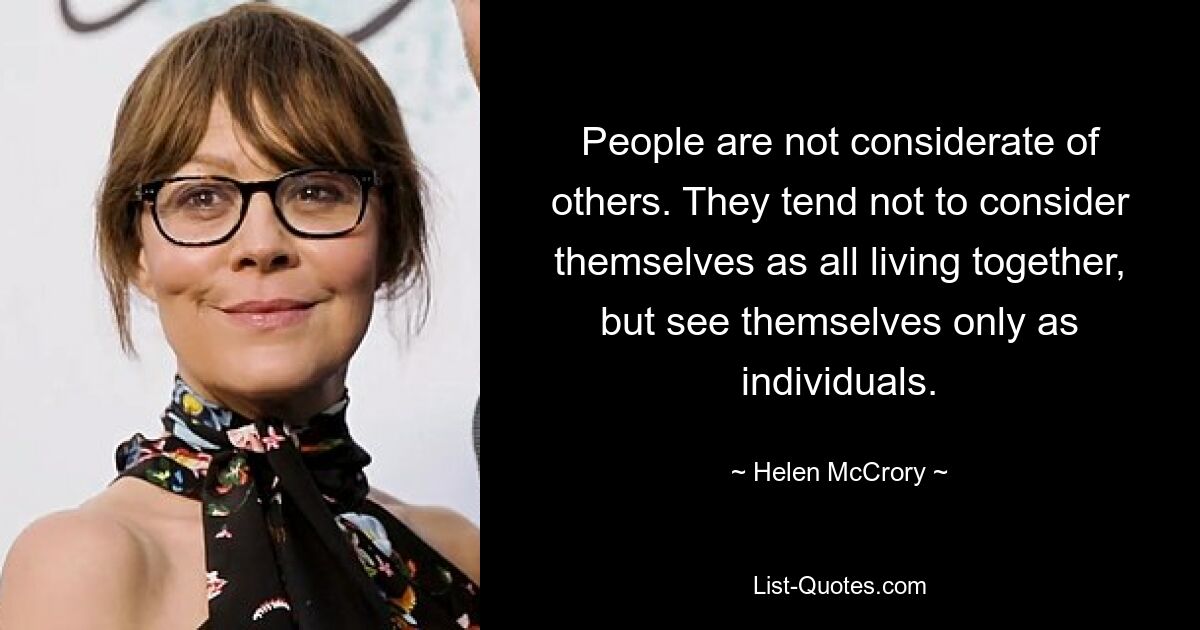 People are not considerate of others. They tend not to consider themselves as all living together, but see themselves only as individuals. — © Helen McCrory