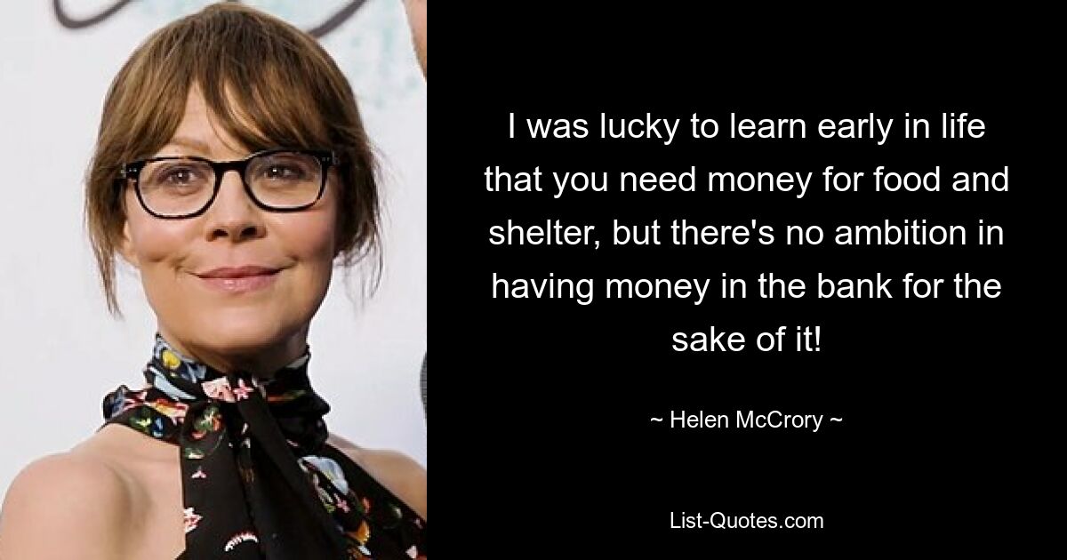 I was lucky to learn early in life that you need money for food and shelter, but there's no ambition in having money in the bank for the sake of it! — © Helen McCrory