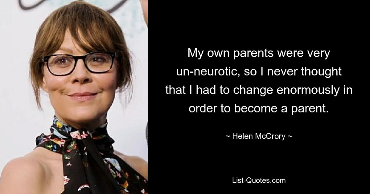 My own parents were very un-neurotic, so I never thought that I had to change enormously in order to become a parent. — © Helen McCrory