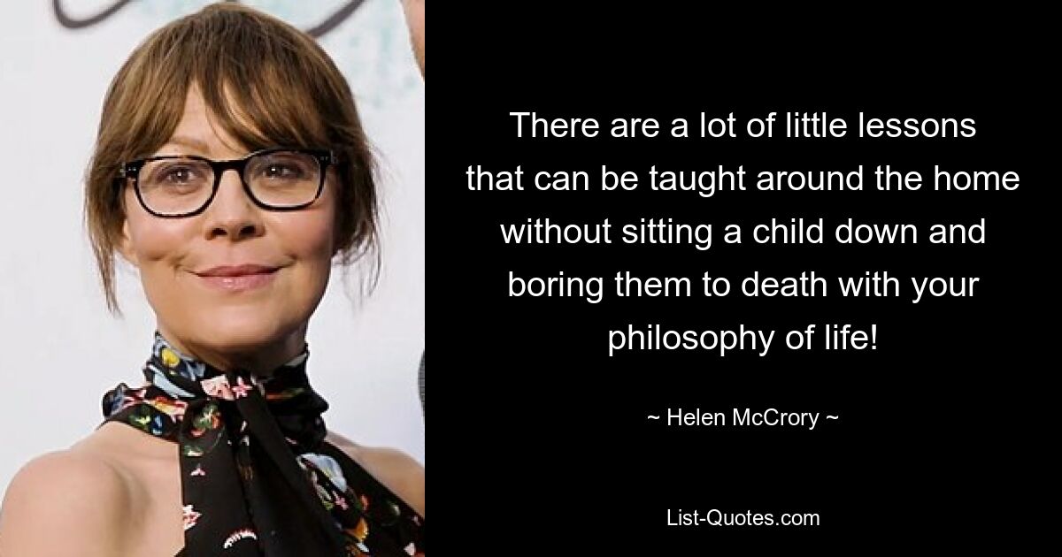 There are a lot of little lessons that can be taught around the home without sitting a child down and boring them to death with your philosophy of life! — © Helen McCrory