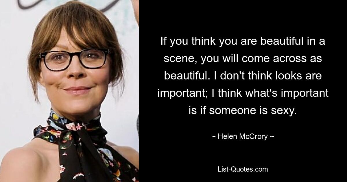 If you think you are beautiful in a scene, you will come across as beautiful. I don't think looks are important; I think what's important is if someone is sexy. — © Helen McCrory