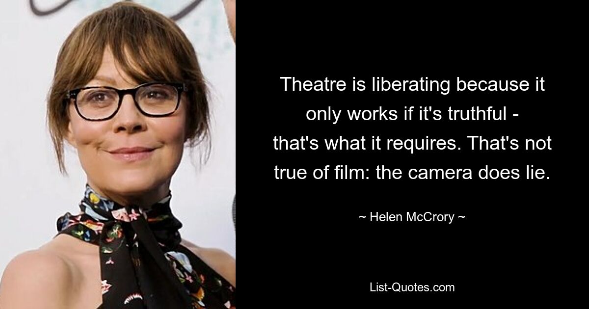 Theatre is liberating because it only works if it's truthful - that's what it requires. That's not true of film: the camera does lie. — © Helen McCrory