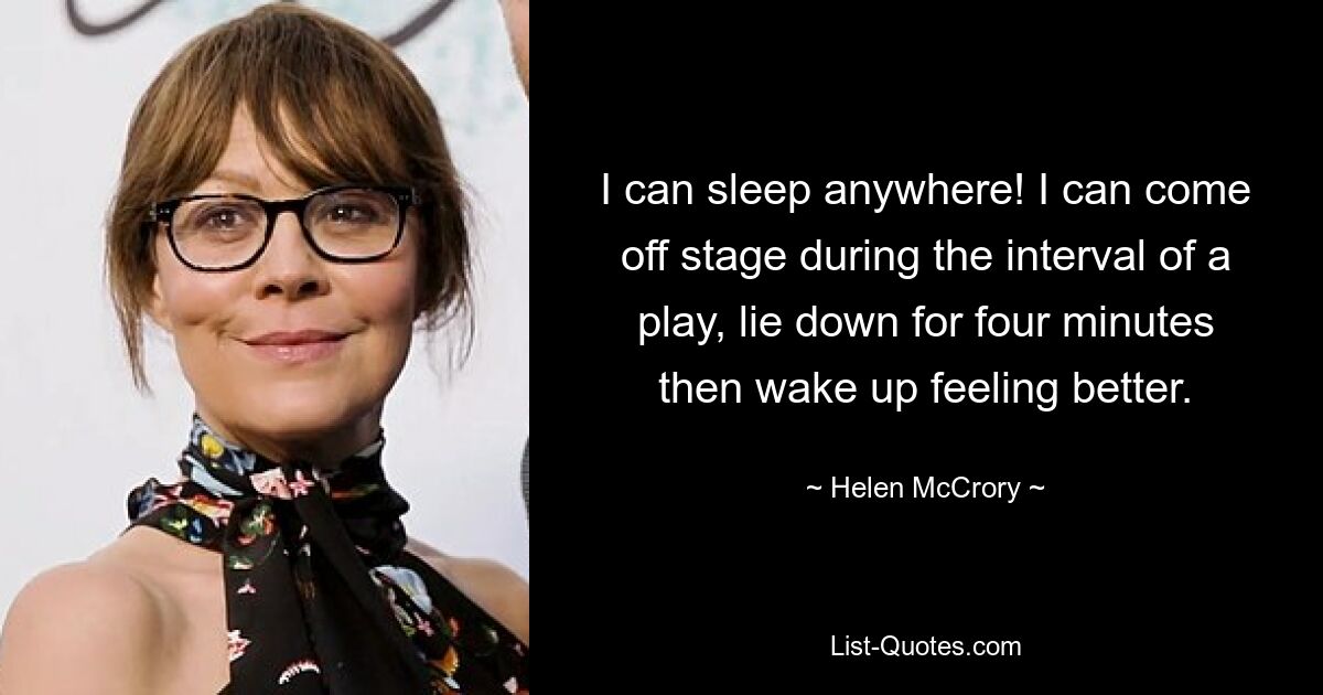 I can sleep anywhere! I can come off stage during the interval of a play, lie down for four minutes then wake up feeling better. — © Helen McCrory