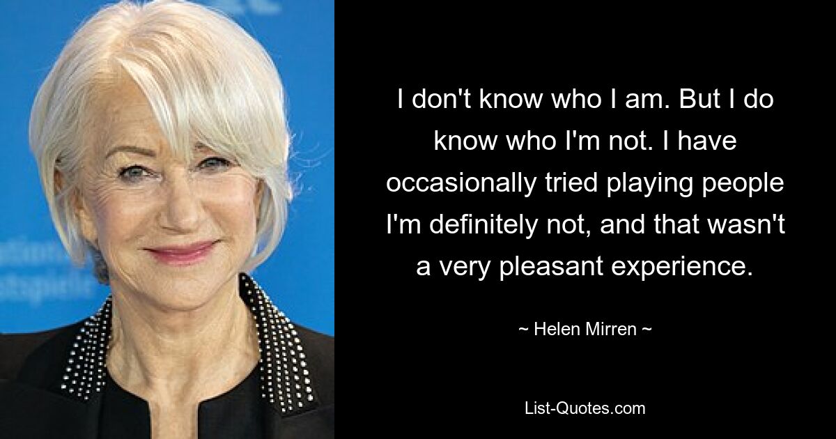 I don't know who I am. But I do know who I'm not. I have occasionally tried playing people I'm definitely not, and that wasn't a very pleasant experience. — © Helen Mirren