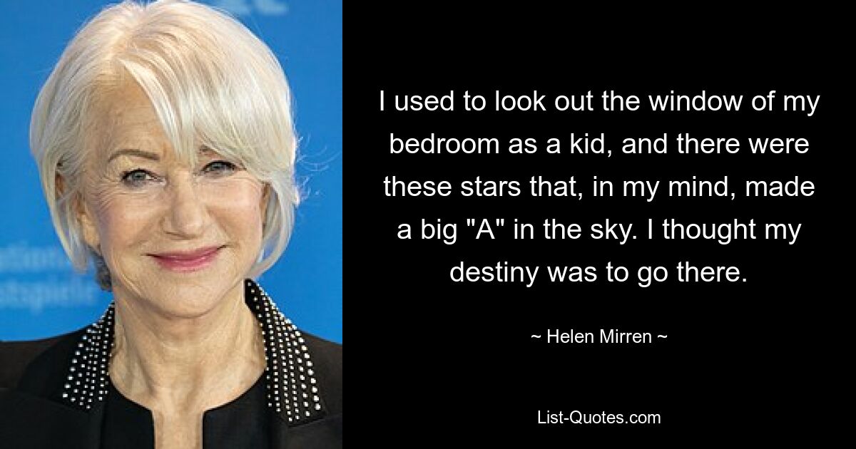 I used to look out the window of my bedroom as a kid, and there were these stars that, in my mind, made a big "A" in the sky. I thought my destiny was to go there. — © Helen Mirren