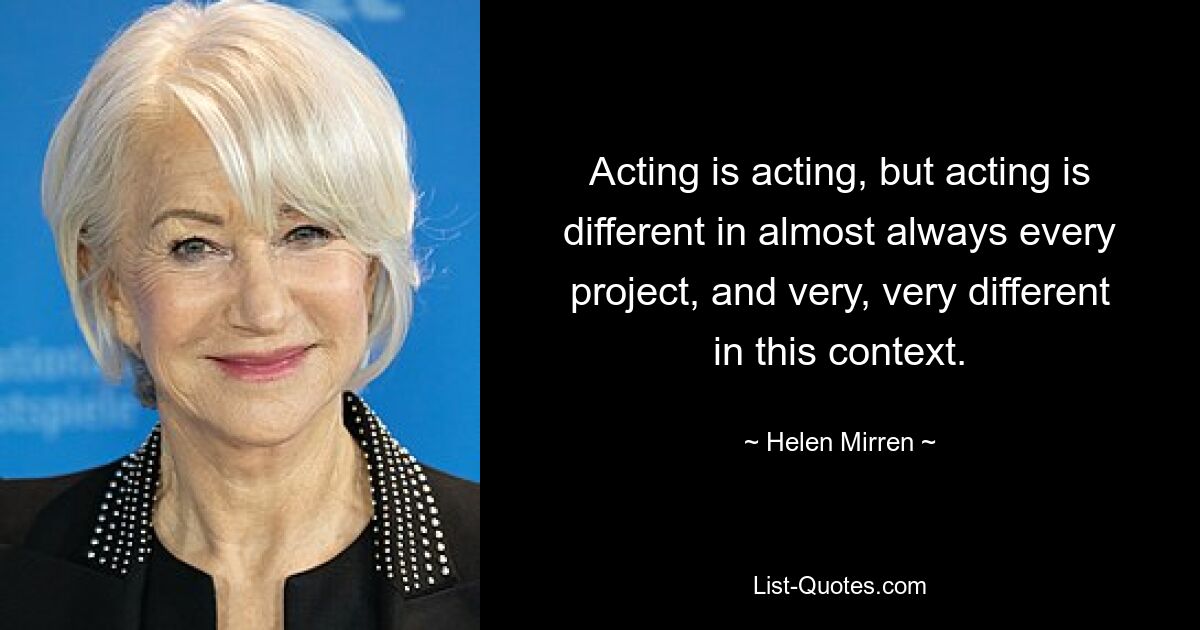 Acting is acting, but acting is different in almost always every project, and very, very different in this context. — © Helen Mirren