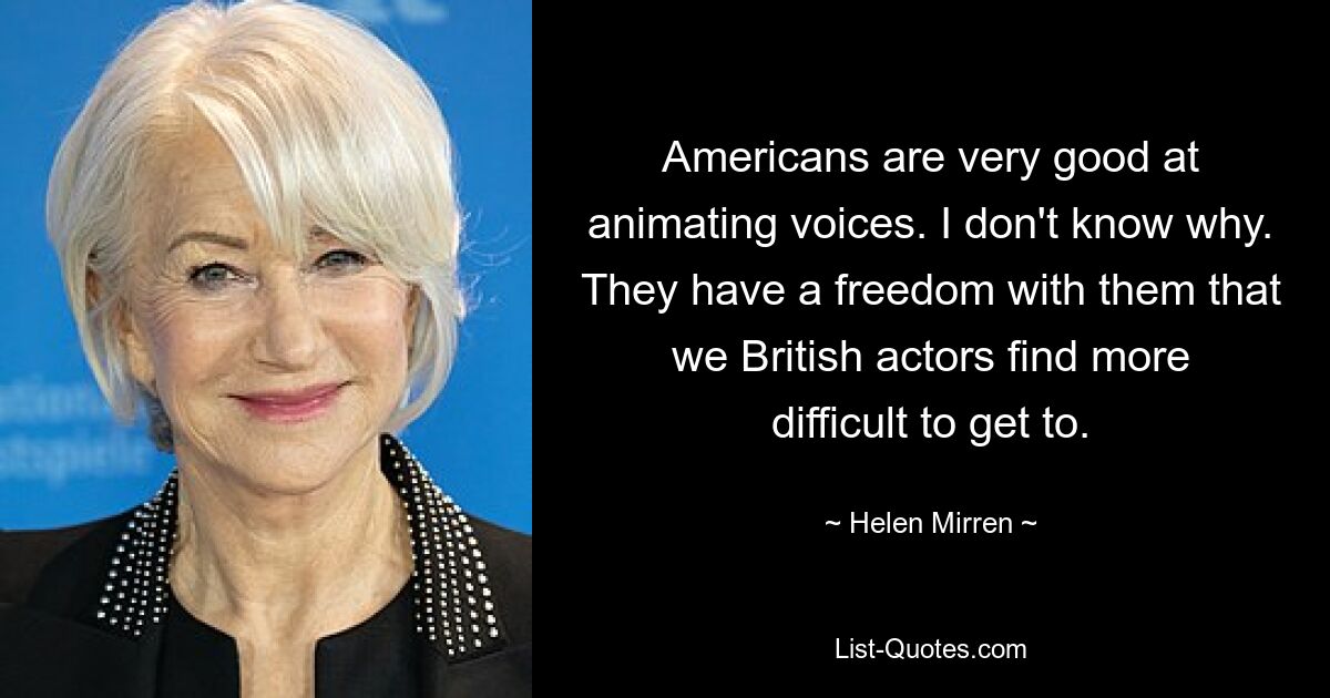 Americans are very good at animating voices. I don't know why. They have a freedom with them that we British actors find more difficult to get to. — © Helen Mirren