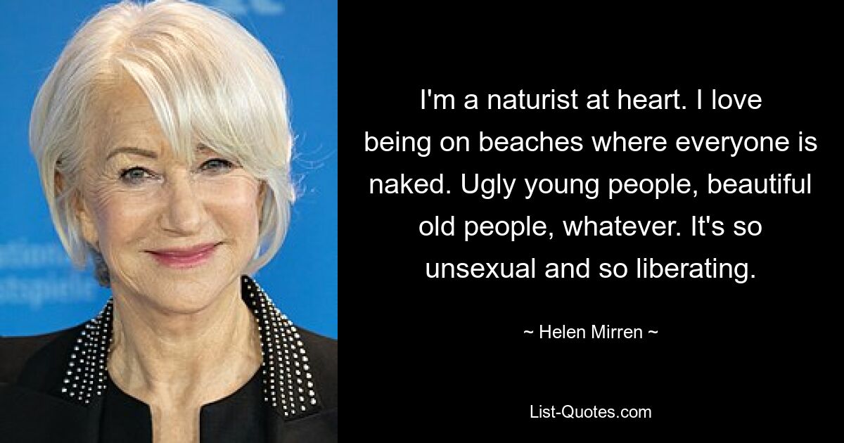 I'm a naturist at heart. I love being on beaches where everyone is naked. Ugly young people, beautiful old people, whatever. It's so unsexual and so liberating. — © Helen Mirren