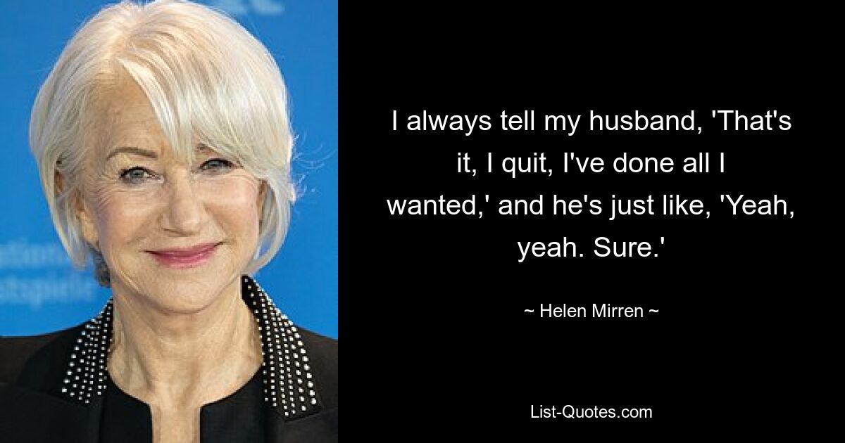 I always tell my husband, 'That's it, I quit, I've done all I wanted,' and he's just like, 'Yeah, yeah. Sure.' — © Helen Mirren