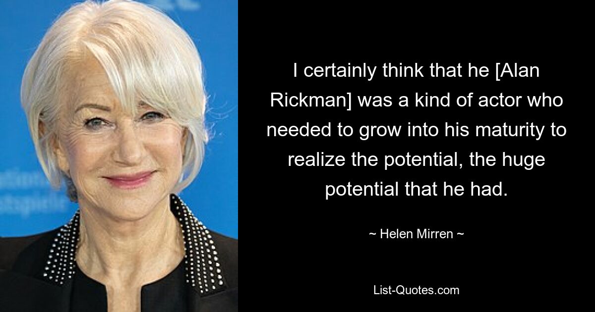 I certainly think that he [Alan Rickman] was a kind of actor who needed to grow into his maturity to realize the potential, the huge potential that he had. — © Helen Mirren