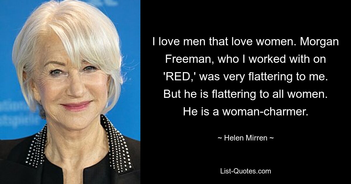 I love men that love women. Morgan Freeman, who I worked with on 'RED,' was very flattering to me. But he is flattering to all women. He is a woman-charmer. — © Helen Mirren