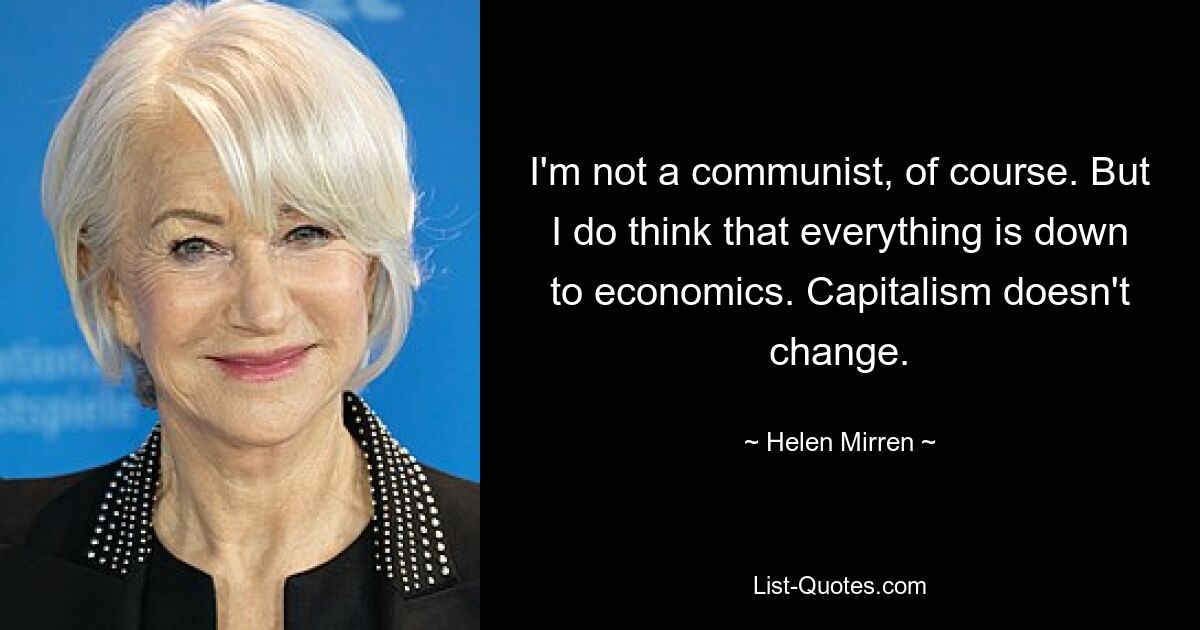 I'm not a communist, of course. But I do think that everything is down to economics. Capitalism doesn't change. — © Helen Mirren