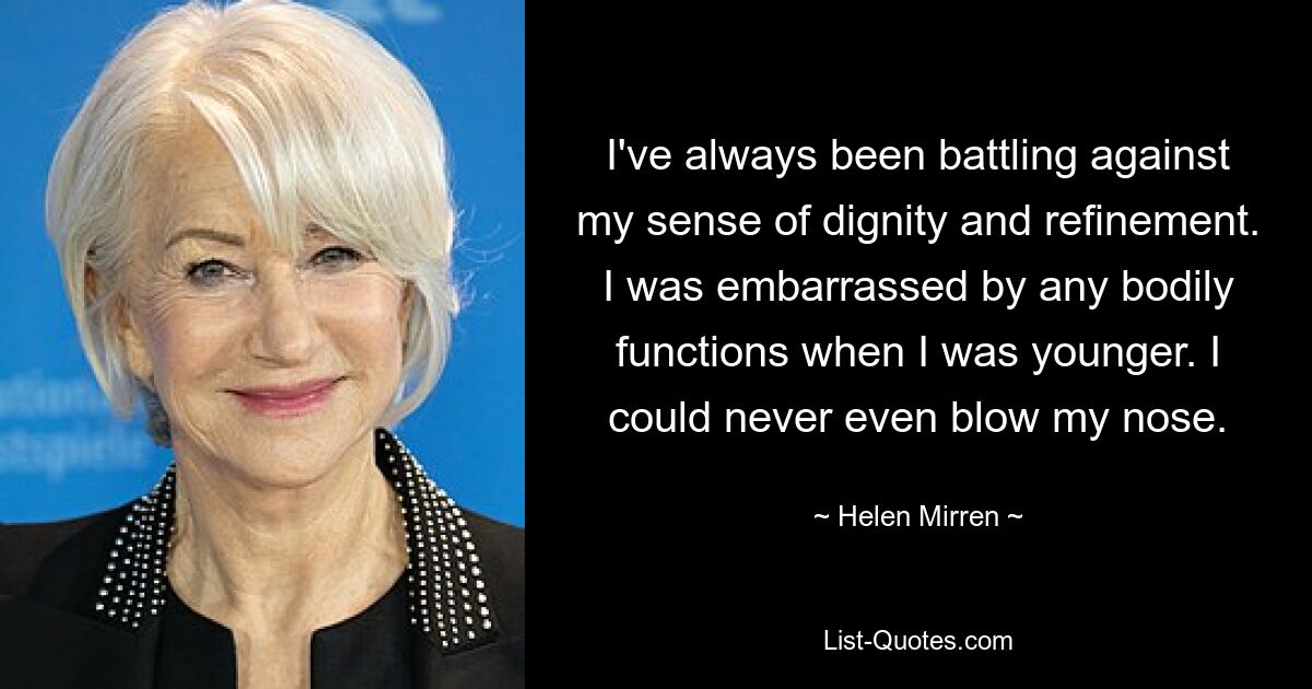 I've always been battling against my sense of dignity and refinement. I was embarrassed by any bodily functions when I was younger. I could never even blow my nose. — © Helen Mirren