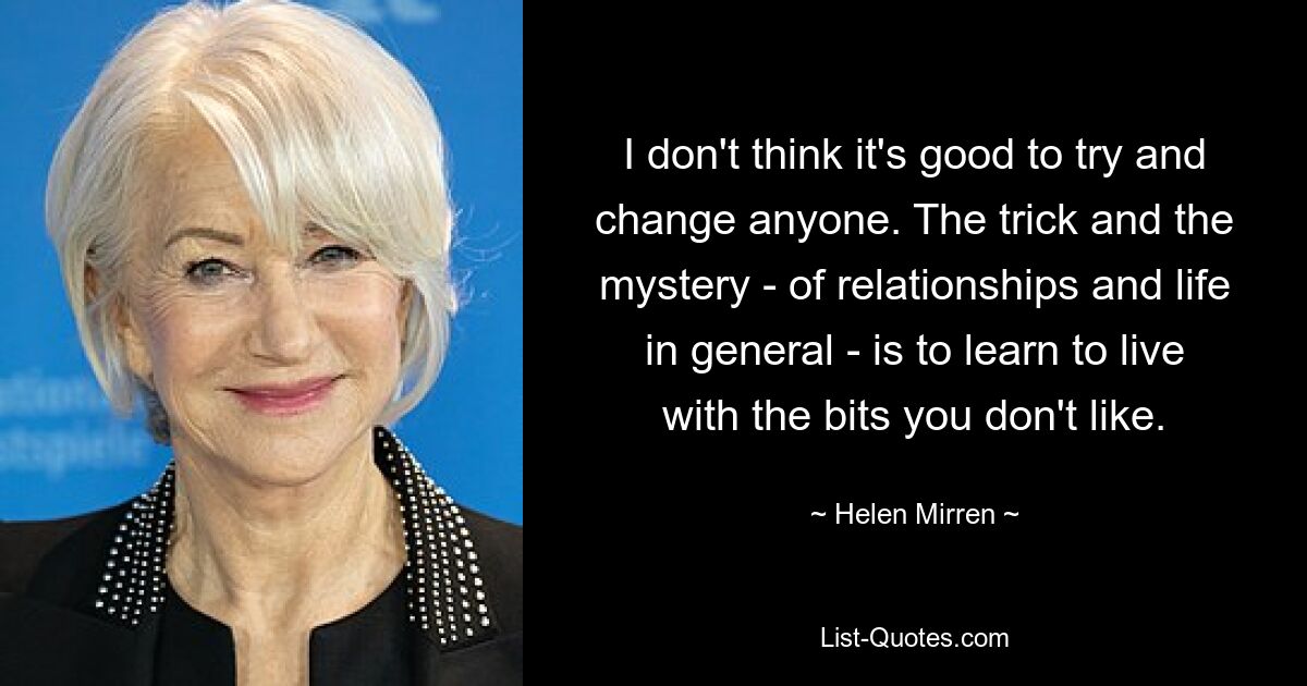 I don't think it's good to try and change anyone. The trick and the mystery - of relationships and life in general - is to learn to live with the bits you don't like. — © Helen Mirren