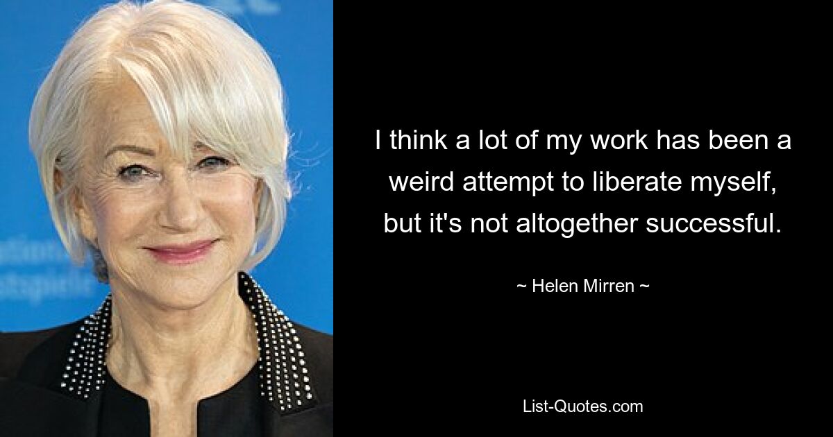 I think a lot of my work has been a weird attempt to liberate myself, but it's not altogether successful. — © Helen Mirren