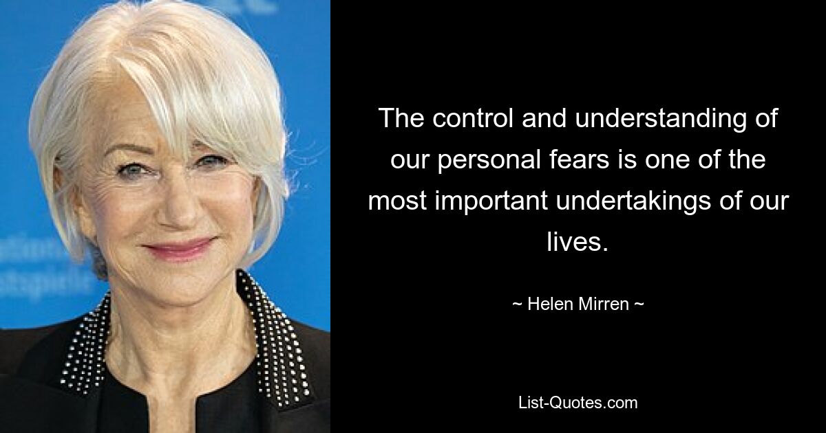 The control and understanding of our personal fears is one of the most important undertakings of our lives. — © Helen Mirren