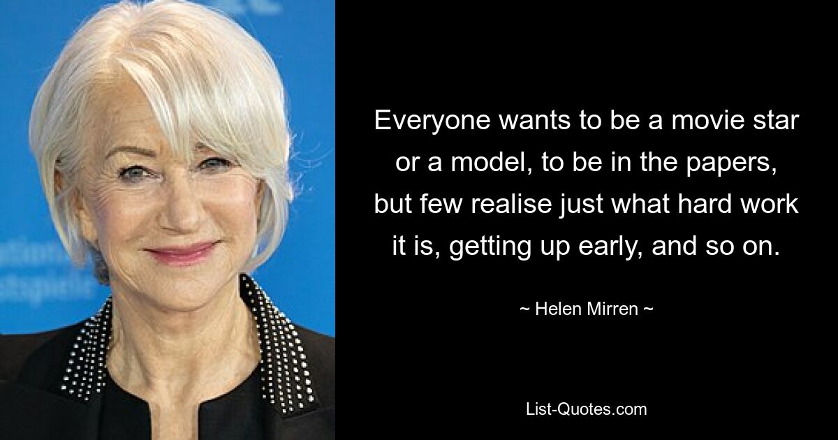 Everyone wants to be a movie star or a model, to be in the papers, but few realise just what hard work it is, getting up early, and so on. — © Helen Mirren