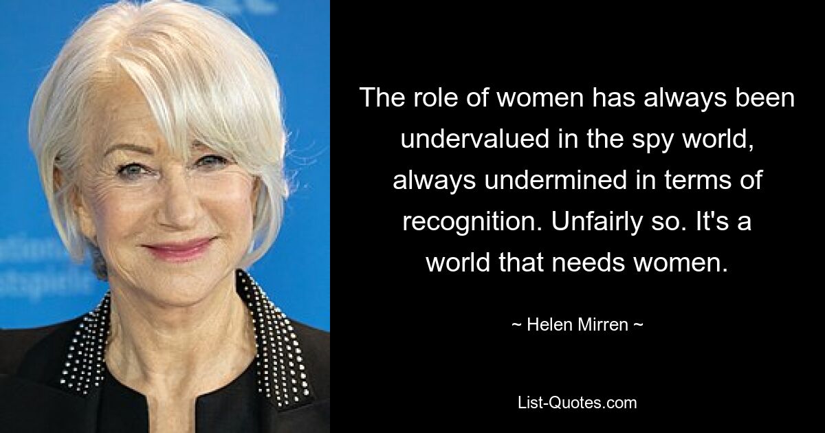 The role of women has always been undervalued in the spy world, always undermined in terms of recognition. Unfairly so. It's a world that needs women. — © Helen Mirren