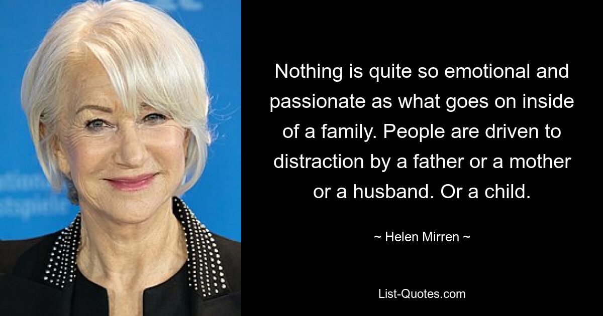 Nothing is quite so emotional and passionate as what goes on inside of a family. People are driven to distraction by a father or a mother or a husband. Or a child. — © Helen Mirren