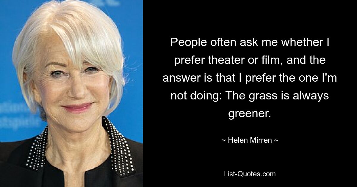 People often ask me whether I prefer theater or film, and the answer is that I prefer the one I'm not doing: The grass is always greener. — © Helen Mirren