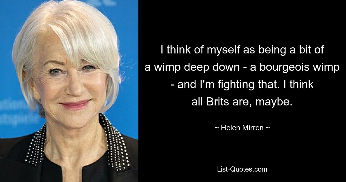 I think of myself as being a bit of a wimp deep down - a bourgeois wimp - and I'm fighting that. I think all Brits are, maybe. — © Helen Mirren