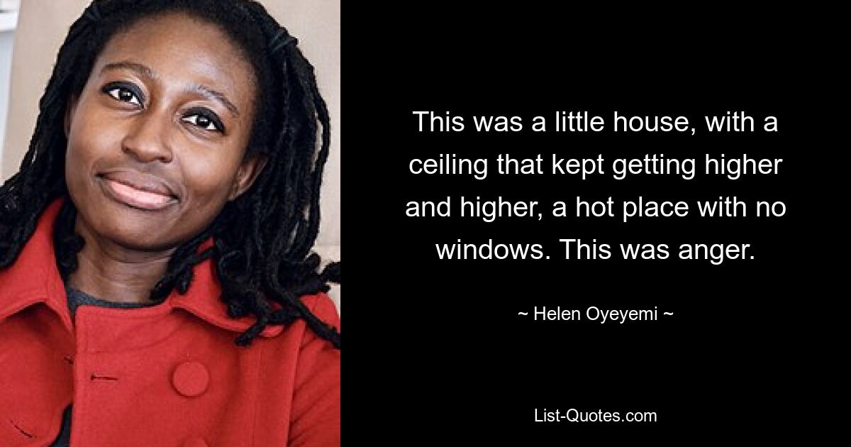 This was a little house, with a ceiling that kept getting higher and higher, a hot place with no windows. This was anger. — © Helen Oyeyemi