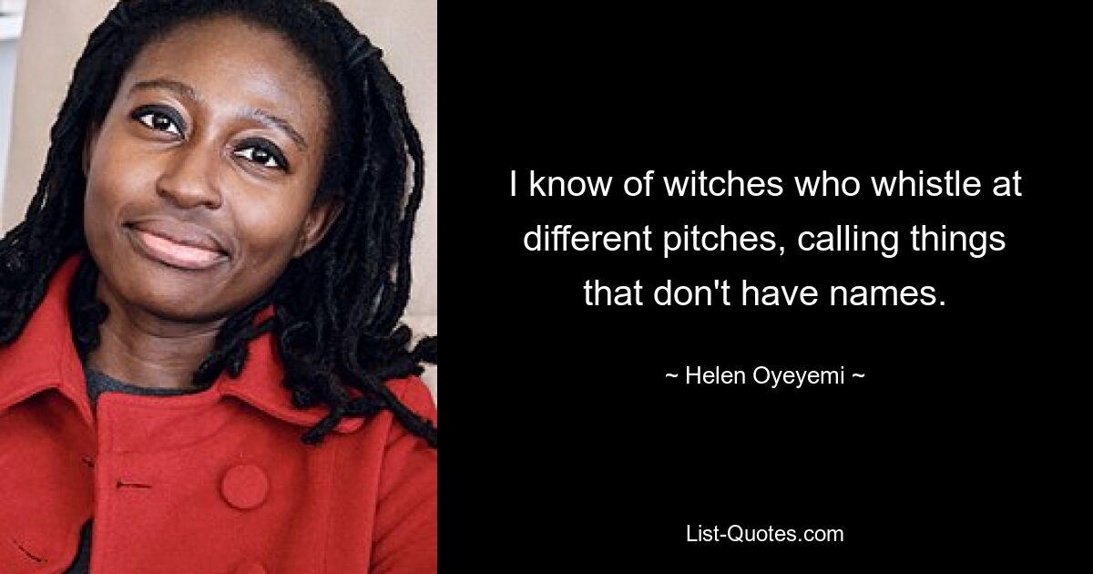 I know of witches who whistle at different pitches, calling things that don't have names. — © Helen Oyeyemi