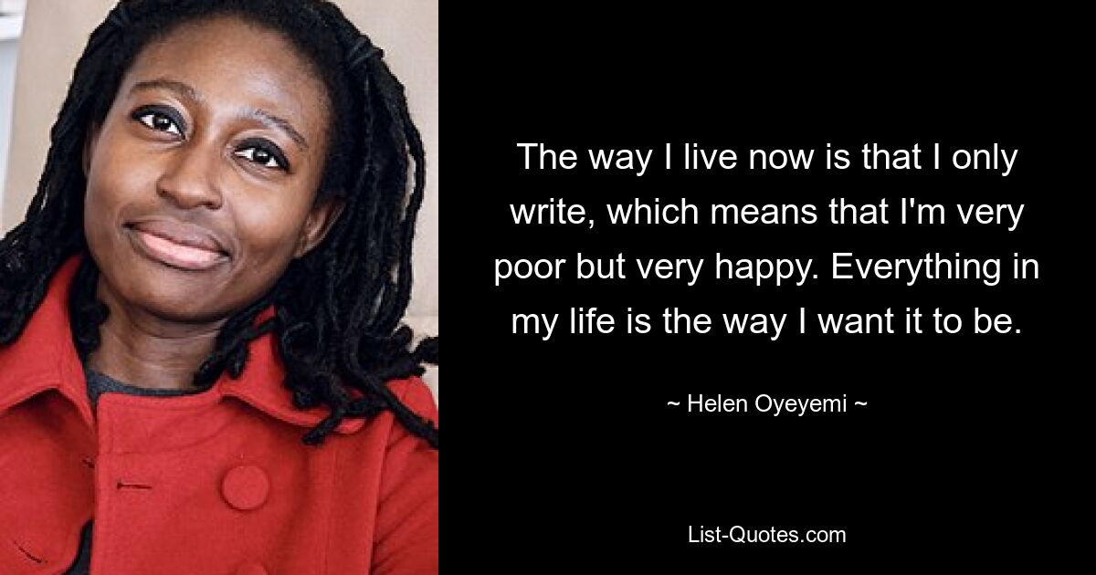 The way I live now is that I only write, which means that I'm very poor but very happy. Everything in my life is the way I want it to be. — © Helen Oyeyemi