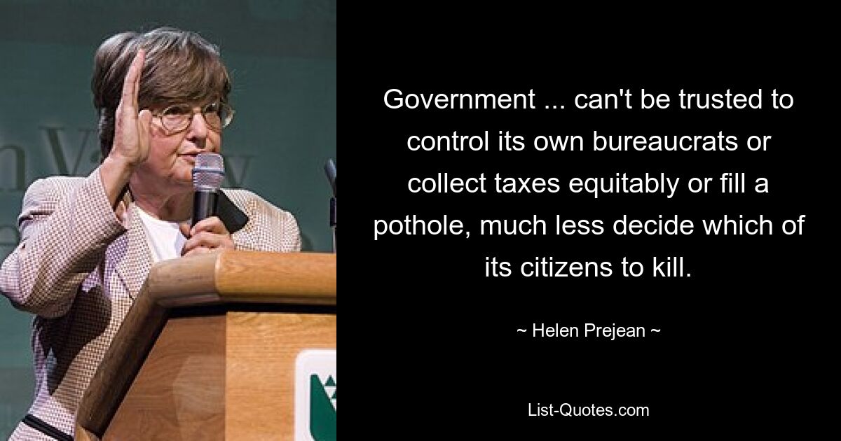 Government ... can't be trusted to control its own bureaucrats or collect taxes equitably or fill a pothole, much less decide which of its citizens to kill. — © Helen Prejean