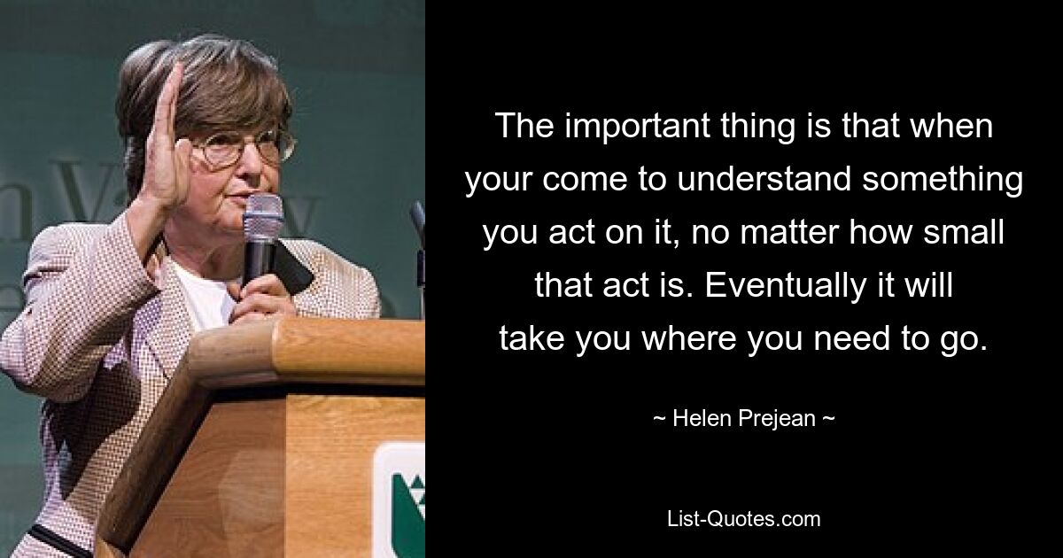 The important thing is that when your come to understand something you act on it, no matter how small that act is. Eventually it will take you where you need to go. — © Helen Prejean