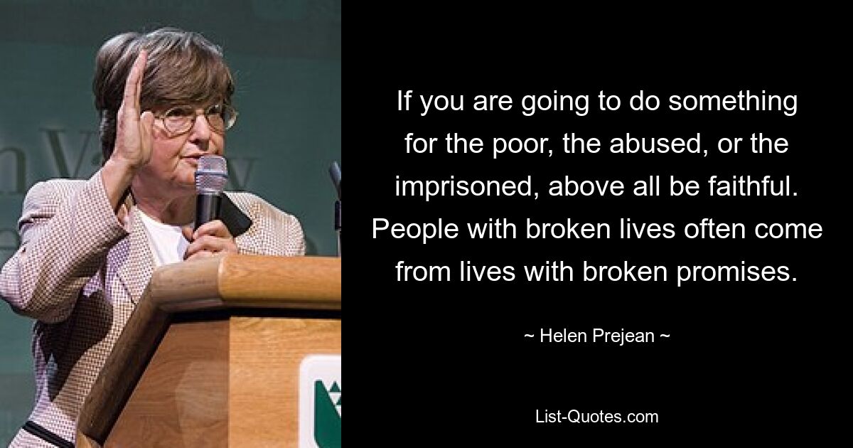 If you are going to do something for the poor, the abused, or the imprisoned, above all be faithful. People with broken lives often come from lives with broken promises. — © Helen Prejean