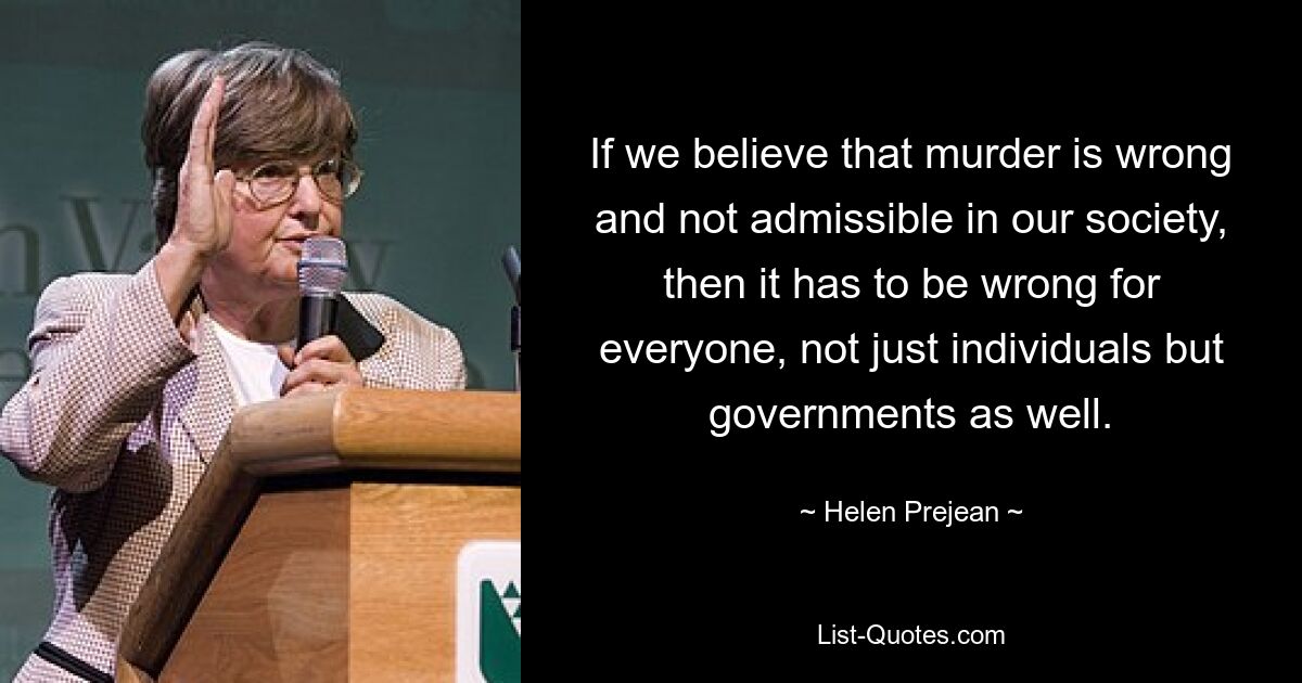 If we believe that murder is wrong and not admissible in our society, then it has to be wrong for everyone, not just individuals but governments as well. — © Helen Prejean