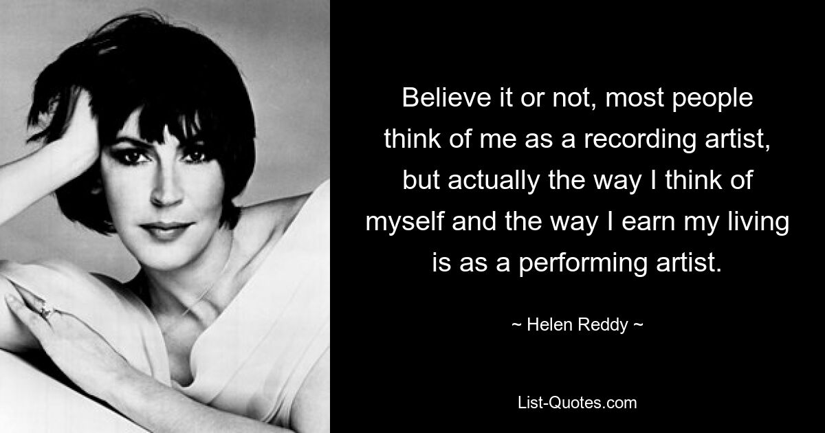 Believe it or not, most people think of me as a recording artist, but actually the way I think of myself and the way I earn my living is as a performing artist. — © Helen Reddy