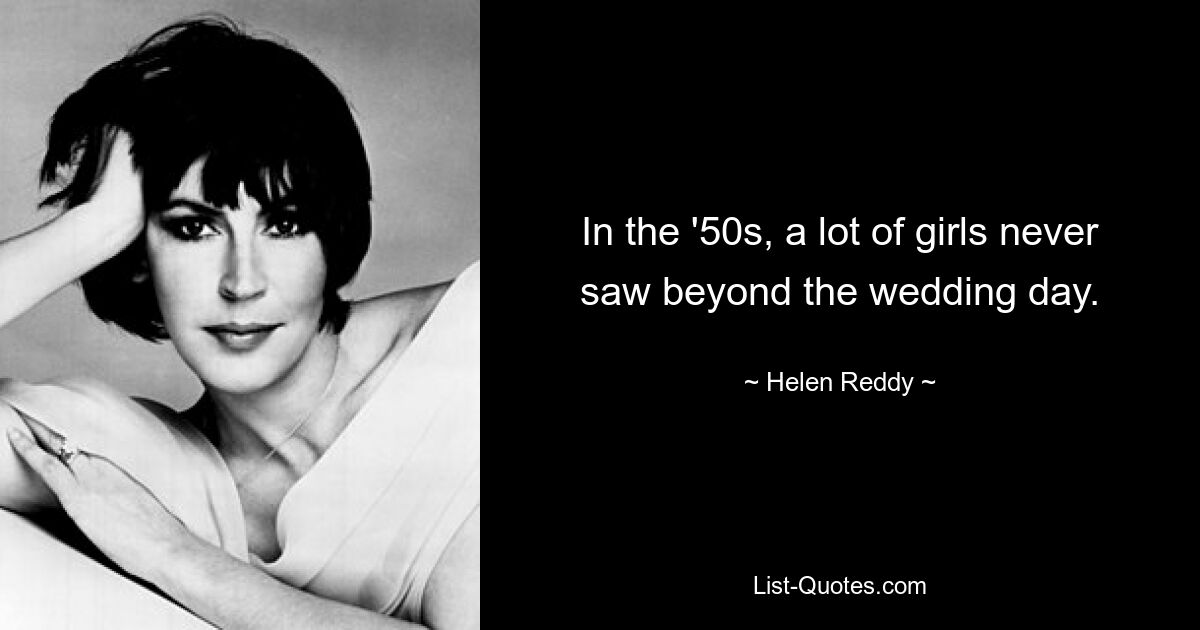 In the '50s, a lot of girls never saw beyond the wedding day. — © Helen Reddy