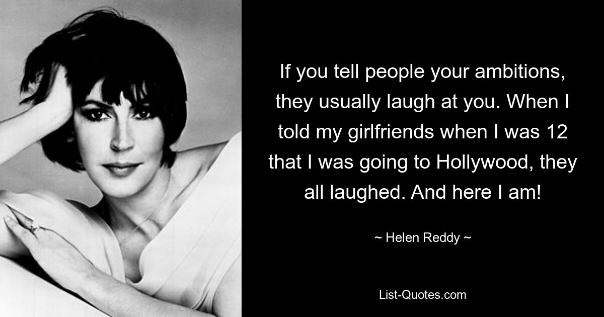 If you tell people your ambitions, they usually laugh at you. When I told my girlfriends when I was 12 that I was going to Hollywood, they all laughed. And here I am! — © Helen Reddy