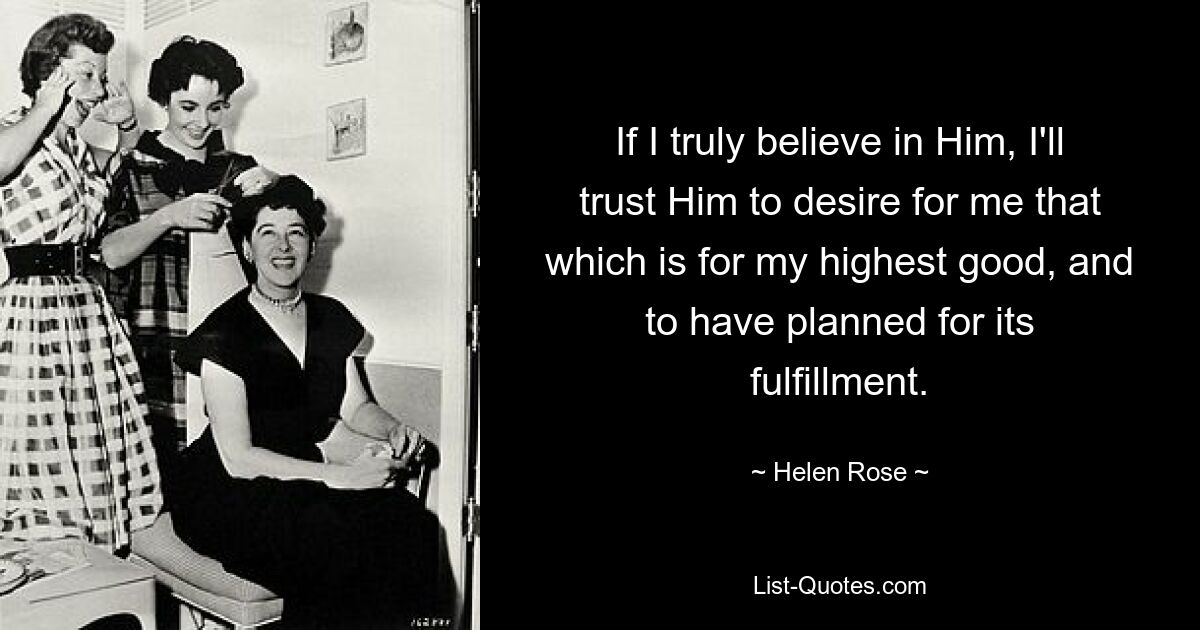 If I truly believe in Him, I'll trust Him to desire for me that which is for my highest good, and to have planned for its fulfillment. — © Helen Rose