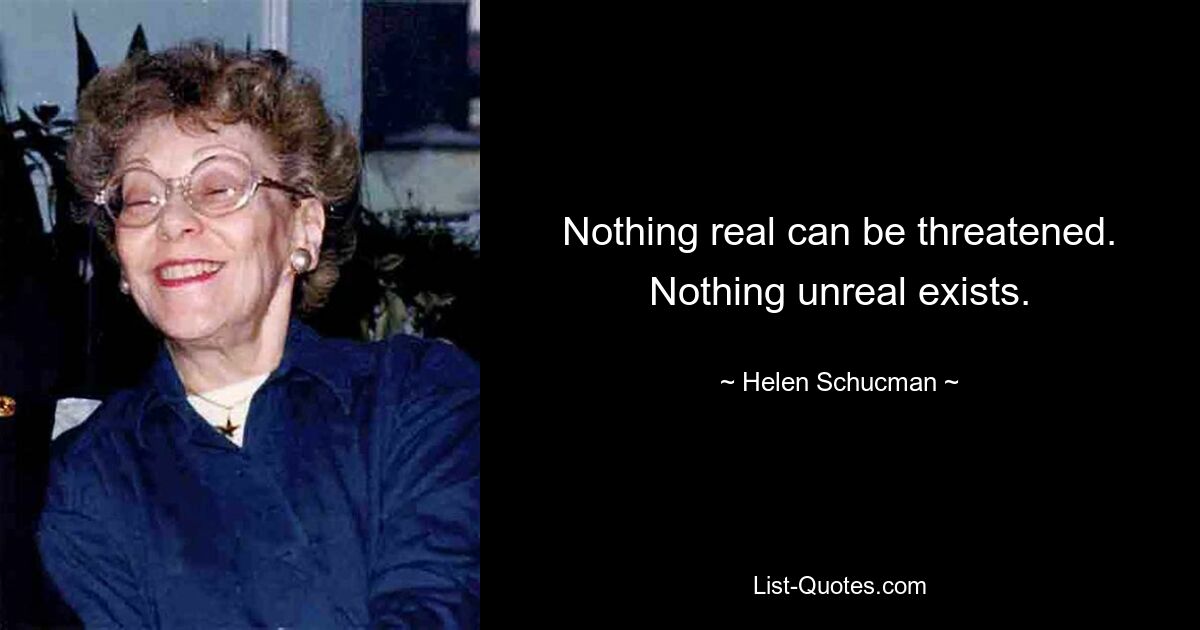 Nothing real can be threatened. Nothing unreal exists. — © Helen Schucman