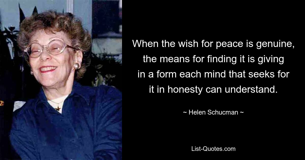 When the wish for peace is genuine, the means for finding it is giving in a form each mind that seeks for it in honesty can understand. — © Helen Schucman