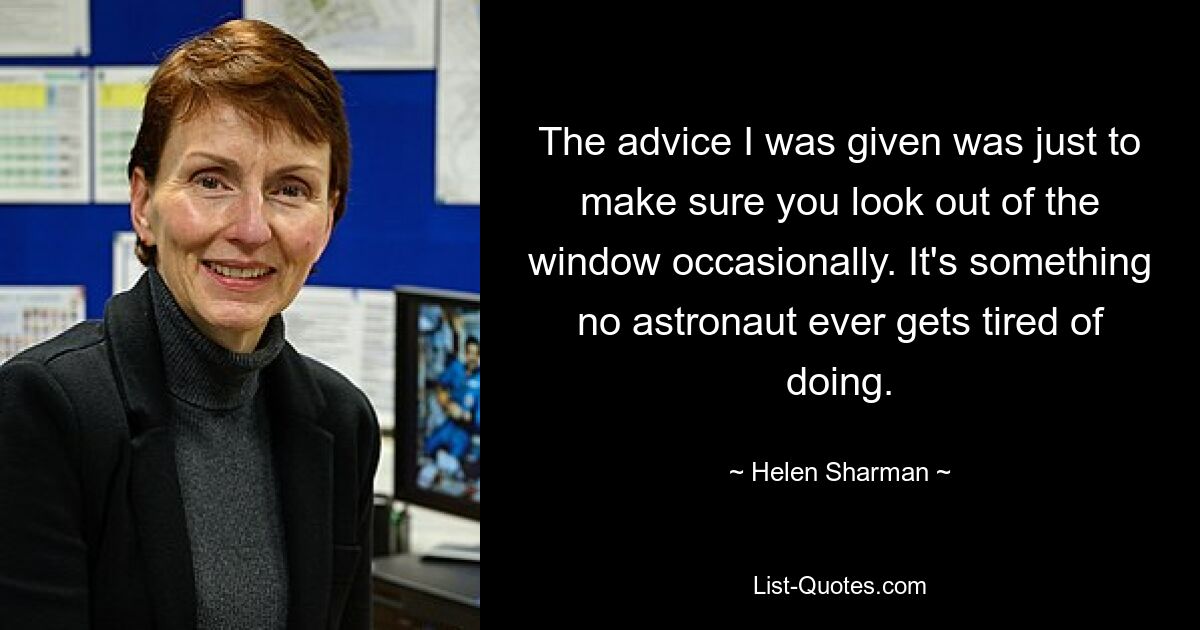 The advice I was given was just to make sure you look out of the window occasionally. It's something no astronaut ever gets tired of doing. — © Helen Sharman