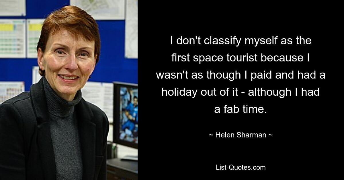 I don't classify myself as the first space tourist because I wasn't as though I paid and had a holiday out of it - although I had a fab time. — © Helen Sharman