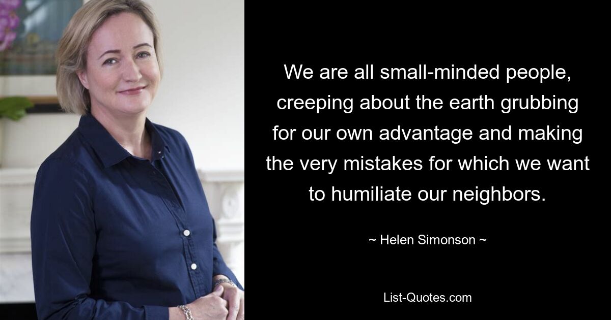 We are all small-minded people, creeping about the earth grubbing for our own advantage and making the very mistakes for which we want to humiliate our neighbors. — © Helen Simonson