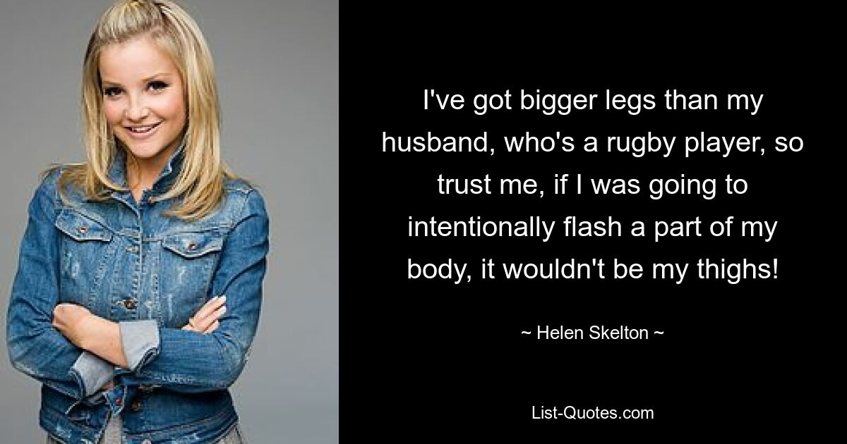 I've got bigger legs than my husband, who's a rugby player, so trust me, if I was going to intentionally flash a part of my body, it wouldn't be my thighs! — © Helen Skelton