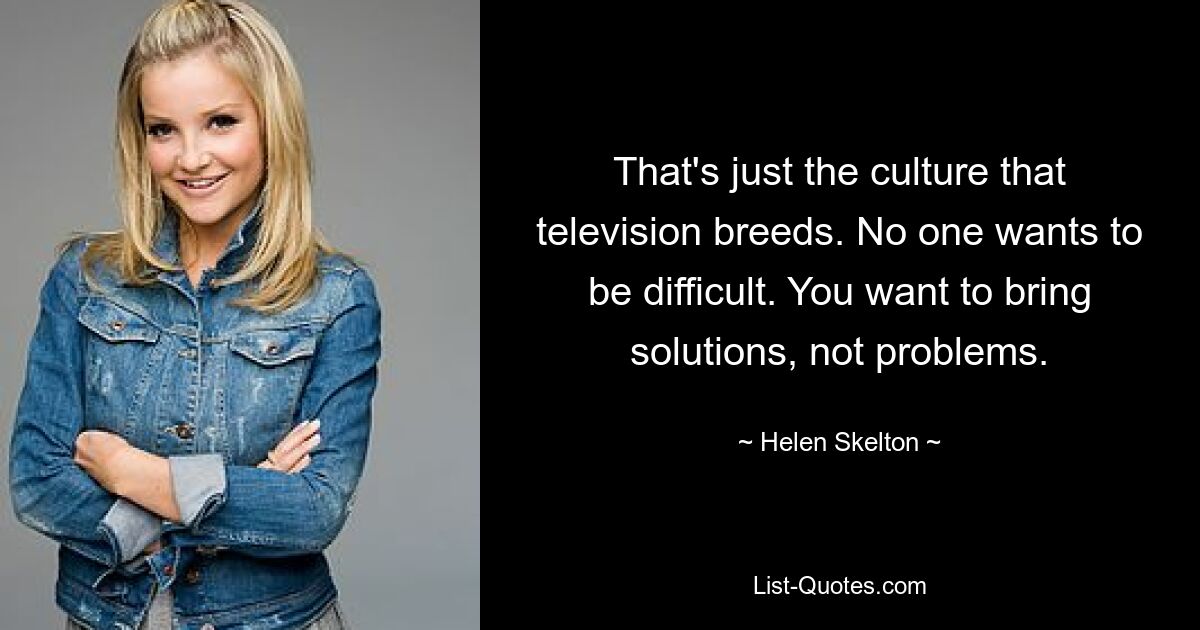 That's just the culture that television breeds. No one wants to be difficult. You want to bring solutions, not problems. — © Helen Skelton