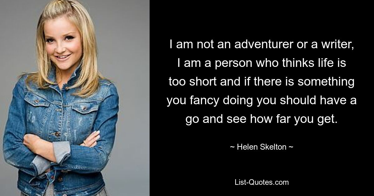 I am not an adventurer or a writer, I am a person who thinks life is too short and if there is something you fancy doing you should have a go and see how far you get. — © Helen Skelton