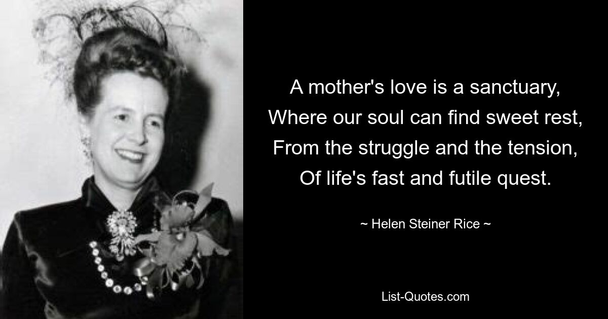 A mother's love is a sanctuary, Where our soul can find sweet rest, From the struggle and the tension, Of life's fast and futile quest. — © Helen Steiner Rice