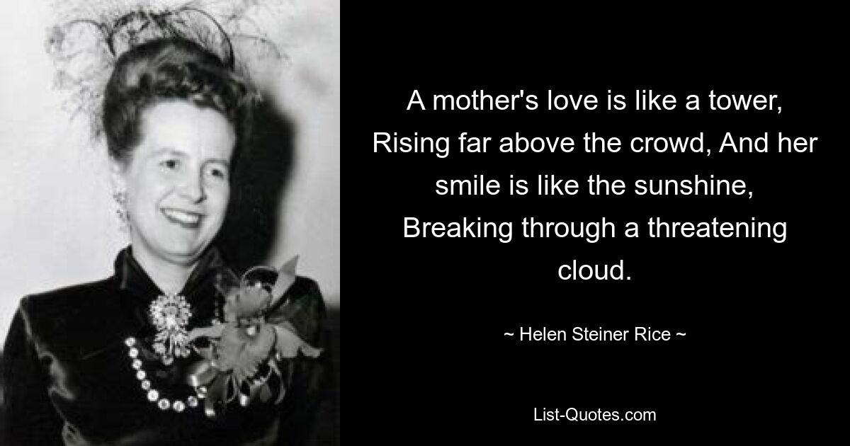 A mother's love is like a tower, Rising far above the crowd, And her smile is like the sunshine, Breaking through a threatening cloud. — © Helen Steiner Rice