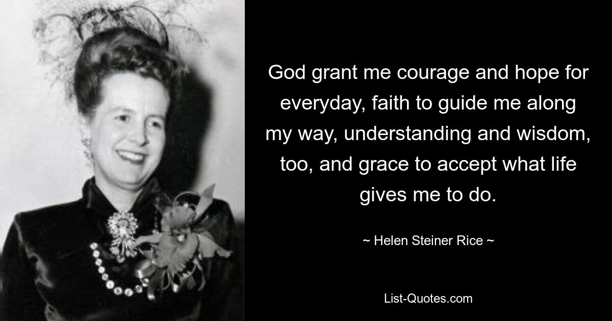 God grant me courage and hope for everyday, faith to guide me along my way, understanding and wisdom, too, and grace to accept what life gives me to do. — © Helen Steiner Rice