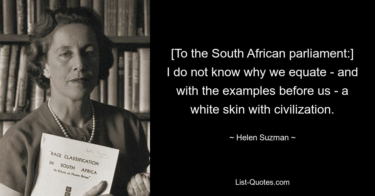 [To the South African parliament:] I do not know why we equate - and with the examples before us - a white skin with civilization. — © Helen Suzman